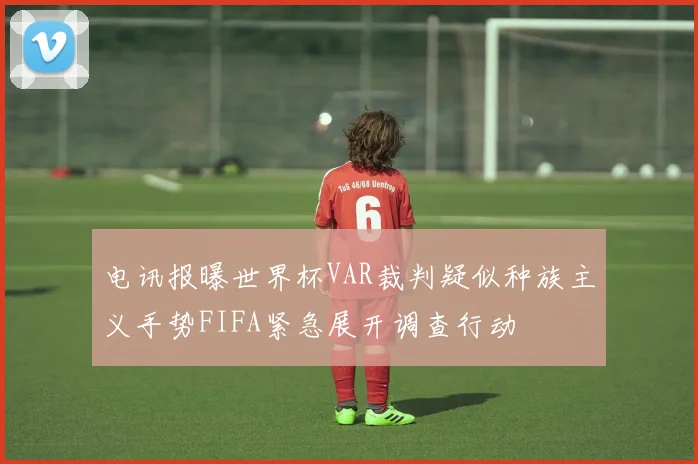 电讯报曝世界杯VAR裁判疑似种族主义手势FIFA紧急展开调查行动