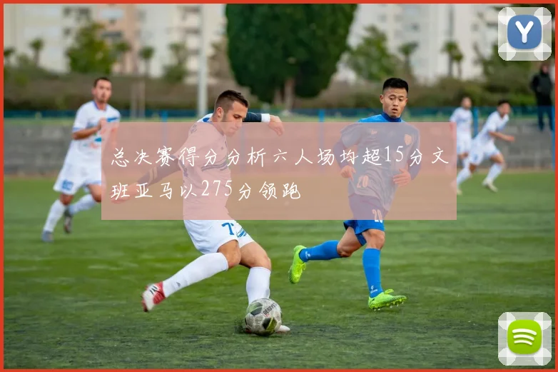 总决赛得分分析六人场均超15分文班亚马以275分领跑