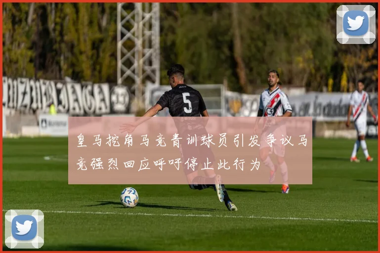 皇马挖角马竞青训球员引发争议马竞强烈回应呼吁停止此行为