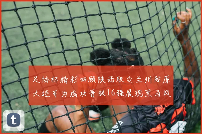 足协杯精彩回顾陕西联合兰州陇原大连可为成功晋级16强展现黑马风采