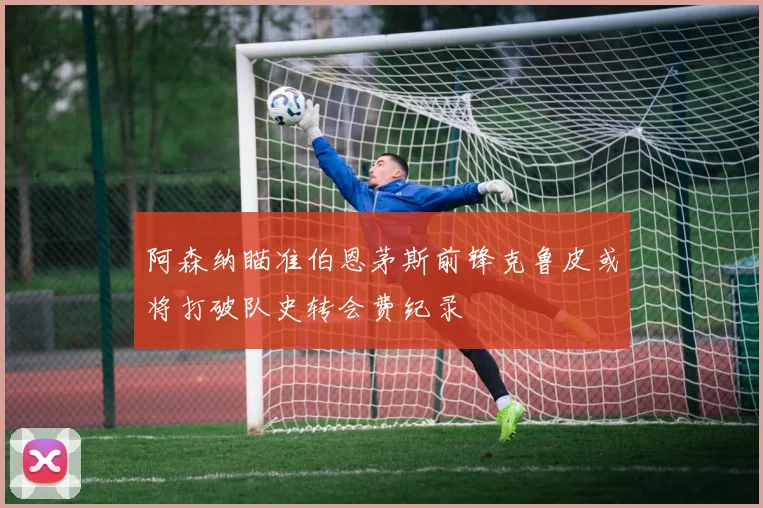 阿森纳瞄准伯恩茅斯前锋克鲁皮或将打破队史转会费纪录