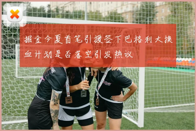 掘金今夏首笔引援签下巴格利大换血计划是否落空引发热议