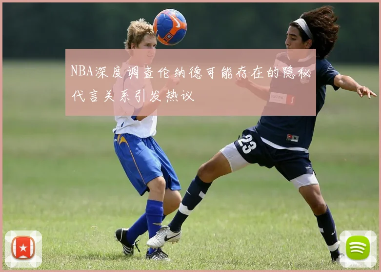 NBA深度调查伦纳德可能存在的隐秘代言关系引发热议