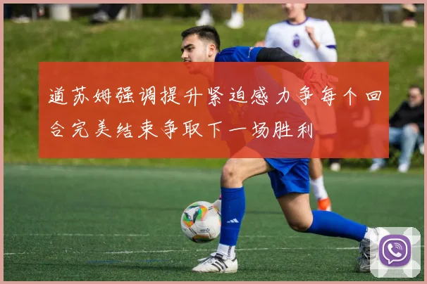 道苏姆强调提升紧迫感力争每个回合完美结束争取下一场胜利