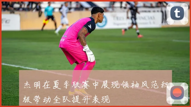 杰明在夏季联赛中展现领袖风范积极带动全队提升表现