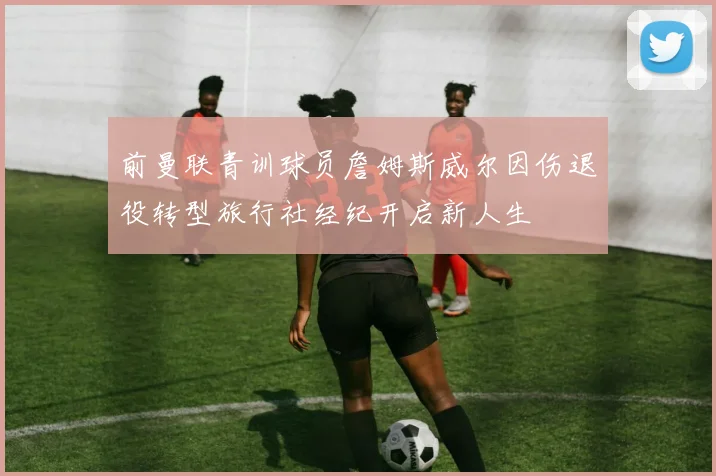 前曼联青训球员詹姆斯威尔因伤退役转型旅行社经纪开启新人生