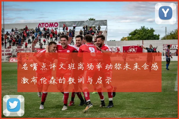 名嘴点评文班离场举动称未来会感激布伦森的教训与启示