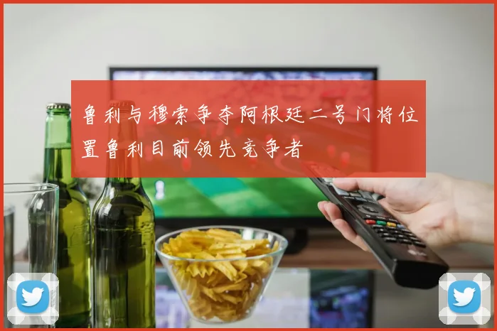 鲁利与穆索争夺阿根廷二号门将位置鲁利目前领先竞争者