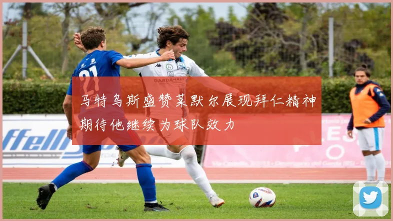 马特乌斯盛赞莱默尔展现拜仁精神期待他继续为球队效力