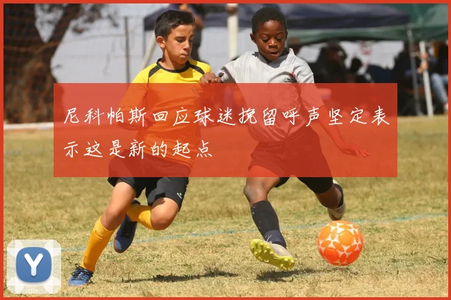 尼科帕斯回应球迷挽留呼声坚定表示这是新的起点