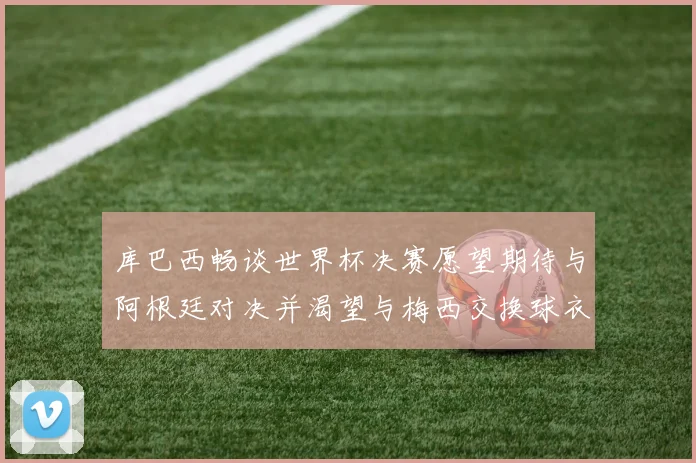 库巴西畅谈世界杯决赛愿望期待与阿根廷对决并渴望与梅西交换球衣