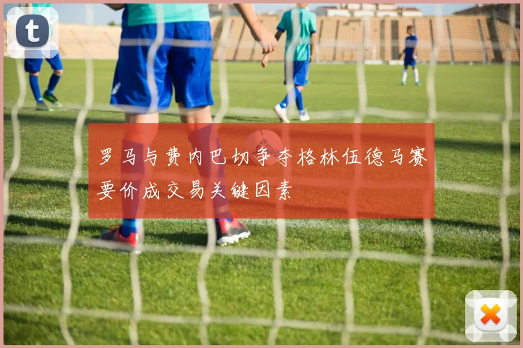 罗马与费内巴切争夺格林伍德马赛要价成交易关键因素