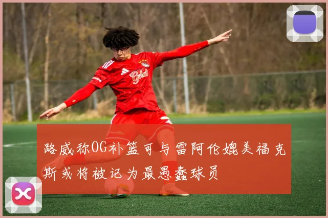 路威称OG补篮可与雷阿伦媲美福克斯或将被记为最愚蠢球员