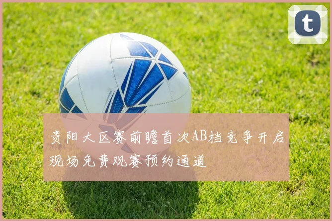 贵阳大区赛前瞻首次AB档竞争开启现场免费观赛预约通道