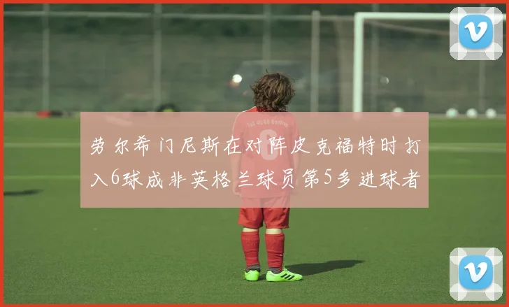 劳尔希门尼斯在对阵皮克福特时打入6球成非英格兰球员第5多进球者