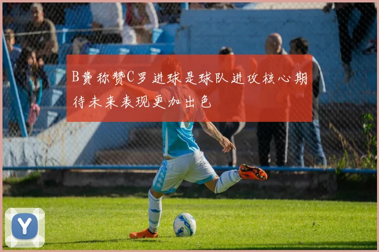 B费称赞C罗进球是球队进攻核心期待未来表现更加出色
