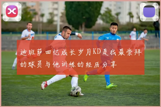迪班萨回忆成长岁月KD是我最崇拜的球员与他训练的经历分享