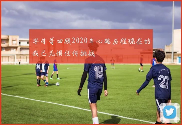 字母哥回顾2020年心路历程现在的我已无惧任何挑战