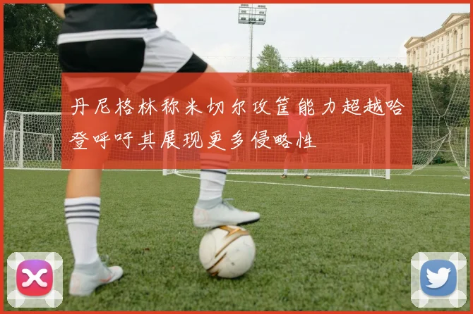 丹尼格林称米切尔攻筐能力超越哈登呼吁其展现更多侵略性