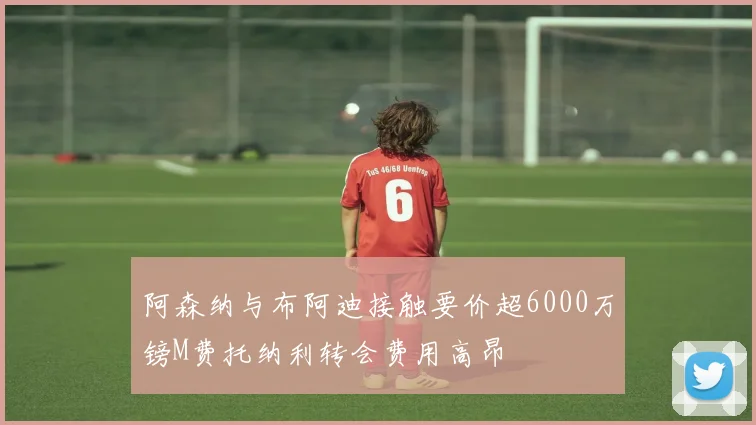 阿森纳与布阿迪接触要价超6000万镑M费托纳利转会费用高昂