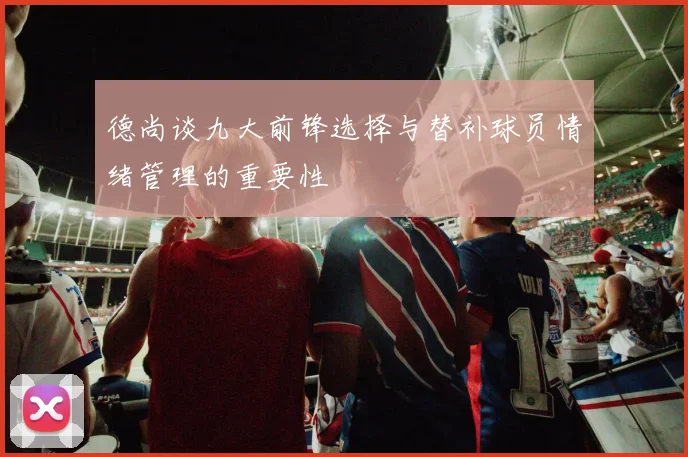 德尚谈九大前锋选择与替补球员情绪管理的重要性