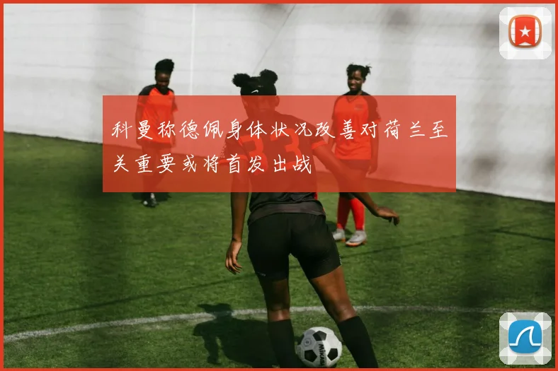 科曼称德佩身体状况改善对荷兰至关重要或将首发出战