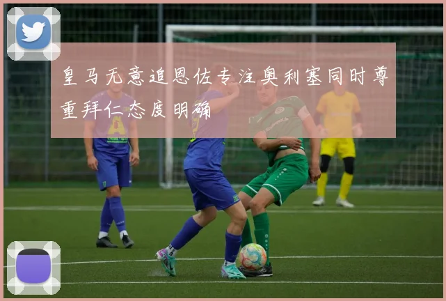 皇马无意追恩佐专注奥利塞同时尊重拜仁态度明确