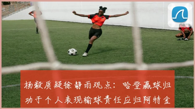 杨毅质疑徐静雨观点：哈登赢球归功于个人表现输球责任应归阿特金森教练