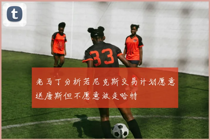 老马丁分析若尼克斯交易计划愿意送唐斯但不愿意放走哈特