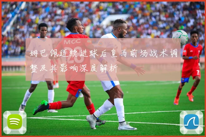 姆巴佩连续进球后皇马前场战术调整及其影响深度解析